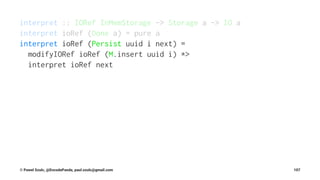 interpret :: IORef InMemStorage -> Storage a -> IO a
interpret ioRef (Done a) = pure a
interpret ioRef (Persist uuid i next) =
modifyIORef ioRef (M.insert uuid i) *>
interpret ioRef next
© Pawel Szulc, @EncodePanda, paul.szulc@gmail.com 107
 