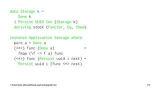 data Storage k =
Done k
| Persist UUID Int (Storage k)
deriving stock (Functor, Eq, Show)
instance Applicative Storage where
pure a = Done a
(<*>) func (Done a) =
fmap (f -> f a) func
(<*>) func (Persist uuid i next) =
Persist uuid i (func <*> next)
© Pawel Szulc, @EncodePanda, paul.szulc@gmail.com 114
 