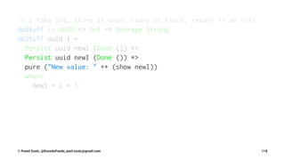 -- | take Int, store it once, story it twice, return +1 as text
doStuff :: UUID -> Int -> Storage String
doStuff uuid i =
Persist uuid newI (Done ()) *>
Persist uuid newI (Done ()) *>
pure ("New value: " ++ (show newI))
where
newI = i + 1
© Pawel Szulc, @EncodePanda, paul.szulc@gmail.com 118
 
