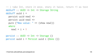 -- | take Int, store it once, story it twice, return +1 as text
doStuff :: UUID -> Int -> Storage String
doStuff uuid i =
persist uuid newI *>
persist uuid newI *>
pure ("New value: " ++ (show newI))
where
newI = i + 1
persist :: UUID -> Int -> Storage ()
persist uuid i = Persist uuid i (Done ())
© Pawel Szulc, @EncodePanda, paul.szulc@gmail.com 120
 