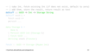 -- | take Int, fetch existing Int (if does not exist, default to zero)
-- | add them, store the result, return result as text
doStuff :: UUID -> Int -> Storage String
doStuff uuid i =
fetch uuid *>
persist ...
data Storage k =
Done k
| Persist UUID Int (Storage k)
| Fetch UUID ...
deriving stock (Functor)
fetch :: UUID -> Storage (Maybe Int)
© Pawel Szulc, @EncodePanda, paul.szulc@gmail.com 121
 