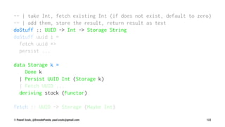 -- | take Int, fetch existing Int (if does not exist, default to zero)
-- | add them, store the result, return result as text
doStuff :: UUID -> Int -> Storage String
doStuff uuid i =
fetch uuid *>
persist ...
data Storage k =
Done k
| Persist UUID Int (Storage k)
| Fetch UUID ...
deriving stock (Functor)
fetch :: UUID -> Storage (Maybe Int)
© Pawel Szulc, @EncodePanda, paul.szulc@gmail.com 122
 