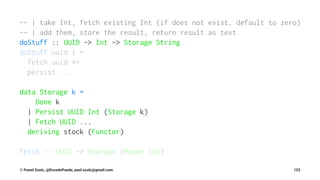 -- | take Int, fetch existing Int (if does not exist, default to zero)
-- | add them, store the result, return result as text
doStuff :: UUID -> Int -> Storage String
doStuff uuid i =
fetch uuid *>
persist ...
data Storage k =
Done k
| Persist UUID Int (Storage k)
| Fetch UUID ...
deriving stock (Functor)
fetch :: UUID -> Storage (Maybe Int)
© Pawel Szulc, @EncodePanda, paul.szulc@gmail.com 123
 
