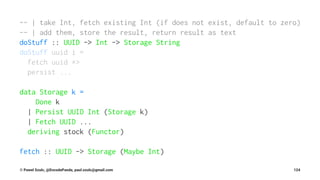 -- | take Int, fetch existing Int (if does not exist, default to zero)
-- | add them, store the result, return result as text
doStuff :: UUID -> Int -> Storage String
doStuff uuid i =
fetch uuid *>
persist ...
data Storage k =
Done k
| Persist UUID Int (Storage k)
| Fetch UUID ...
deriving stock (Functor)
fetch :: UUID -> Storage (Maybe Int)
© Pawel Szulc, @EncodePanda, paul.szulc@gmail.com 124
 