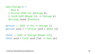 data Storage k =
Done k
| Persist UUID Int (Storage k)
| Fetch UUID (Maybe Int -> Storage k)
deriving stock (Functor)
persist :: UUID -> Int -> Storage ()
persist uuid i = Persist uuid i (Done ())
fetch :: UUID -> Storage (Maybe Int)
fetch uuid = Fetch uuid (mi -> Done mi)
© Pawel Szulc, @EncodePanda, paul.szulc@gmail.com 128
 