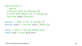 data Storage k =
Done k
| Persist UUID Int (Storage k)
| Fetch UUID (Maybe Int -> Storage k)
deriving stock (Functor)
persist :: UUID -> Int -> Storage ()
persist uuid i = Persist uuid i (Done ())
fetch :: UUID -> Storage (Maybe Int)
fetch uuid = Fetch uuid pure
© Pawel Szulc, @EncodePanda, paul.szulc@gmail.com 129
 