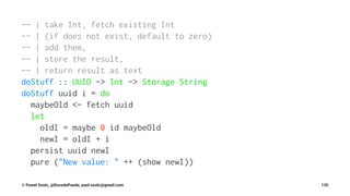 -- | take Int, fetch existing Int
-- | (if does not exist, default to zero)
-- | add them,
-- | store the result,
-- | return result as text
doStuff :: UUID -> Int -> Storage String
doStuff uuid i = do
maybeOld <- fetch uuid
let
oldI = maybe 0 id maybeOld
newI = oldI + i
persist uuid newI
pure ("New value: " ++ (show newI))
© Pawel Szulc, @EncodePanda, paul.szulc@gmail.com 135
 