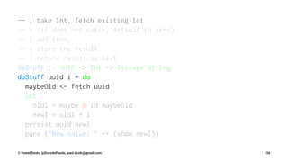 -- | take Int, fetch existing Int
-- | (if does not exist, default to zero)
-- | add them,
-- | store the result,
-- | return result as text
doStuff :: UUID -> Int -> Storage String
doStuff uuid i = do
maybeOld <- fetch uuid
let
oldI = maybe 0 id maybeOld
newI = oldI + i
persist uuid newI
pure ("New value: " ++ (show newI))
© Pawel Szulc, @EncodePanda, paul.szulc@gmail.com 136
 