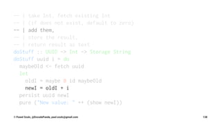 -- | take Int, fetch existing Int
-- | (if does not exist, default to zero)
-- | add them,
-- | store the result,
-- | return result as text
doStuff :: UUID -> Int -> Storage String
doStuff uuid i = do
maybeOld <- fetch uuid
let
oldI = maybe 0 id maybeOld
newI = oldI + i
persist uuid newI
pure ("New value: " ++ (show newI))
© Pawel Szulc, @EncodePanda, paul.szulc@gmail.com 138
 