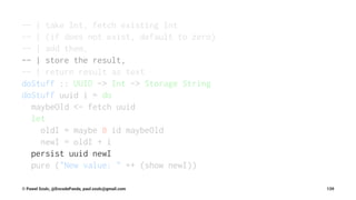-- | take Int, fetch existing Int
-- | (if does not exist, default to zero)
-- | add them,
-- | store the result,
-- | return result as text
doStuff :: UUID -> Int -> Storage String
doStuff uuid i = do
maybeOld <- fetch uuid
let
oldI = maybe 0 id maybeOld
newI = oldI + i
persist uuid newI
pure ("New value: " ++ (show newI))
© Pawel Szulc, @EncodePanda, paul.szulc@gmail.com 139
 