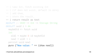 -- | take Int, fetch existing Int
-- | (if does not exist, default to zero)
-- | add them,
-- | store the result,
-- | return result as text
doStuff :: UUID -> Int -> Storage String
doStuff uuid i = do
maybeOld <- fetch uuid
let
oldI = maybe 0 id maybeOld
newI = oldI + i
persist uuid newI
pure ("New value: " ++ (show newI))
© Pawel Szulc, @EncodePanda, paul.szulc@gmail.com 140
 
