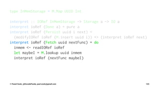 type InMemStorage = M.Map UUID Int
interpret :: IORef InMemStorage -> Storage a -> IO a
interpret ioRef (Done a) = pure a
interpret ioRef (Persist uuid i next) =
(modifyIORef ioRef (M.insert uuid i)) *> (interpret ioRef next)
interpret ioRef (Fetch uuid nextFunc) = do
inmem <- readIORef ioRef
let maybeI = M.lookup uuid inmem
interpret ioRef (nextFunc maybeI)
© Pawel Szulc, @EncodePanda, paul.szulc@gmail.com 143
 