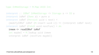 type InMemStorage = M.Map UUID Int
interpret :: IORef InMemStorage -> Storage a -> IO a
interpret ioRef (Done a) = pure a
interpret ioRef (Persist uuid i next) =
(modifyIORef ioRef (M.insert uuid i)) *> (interpret ioRef next)
interpret ioRef (Fetch uuid nextFunc) = do
inmem <- readIORef ioRef
let maybeI = M.lookup uuid inmem
interpret ioRef (nextFunc maybeI)
© Pawel Szulc, @EncodePanda, paul.szulc@gmail.com 144
 