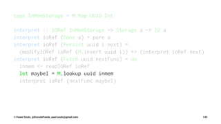 type InMemStorage = M.Map UUID Int
interpret :: IORef InMemStorage -> Storage a -> IO a
interpret ioRef (Done a) = pure a
interpret ioRef (Persist uuid i next) =
(modifyIORef ioRef (M.insert uuid i)) *> (interpret ioRef next)
interpret ioRef (Fetch uuid nextFunc) = do
inmem <- readIORef ioRef
let maybeI = M.lookup uuid inmem
interpret ioRef (nextFunc maybeI)
© Pawel Szulc, @EncodePanda, paul.szulc@gmail.com 145
 