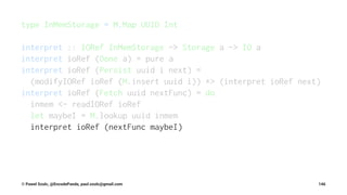type InMemStorage = M.Map UUID Int
interpret :: IORef InMemStorage -> Storage a -> IO a
interpret ioRef (Done a) = pure a
interpret ioRef (Persist uuid i next) =
(modifyIORef ioRef (M.insert uuid i)) *> (interpret ioRef next)
interpret ioRef (Fetch uuid nextFunc) = do
inmem <- readIORef ioRef
let maybeI = M.lookup uuid inmem
interpret ioRef (nextFunc maybeI)
© Pawel Szulc, @EncodePanda, paul.szulc@gmail.com 146
 