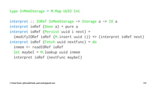 type InMemStorage = M.Map UUID Int
interpret :: IORef InMemStorage -> Storage a -> IO a
interpret ioRef (Done a) = pure a
interpret ioRef (Persist uuid i next) =
(modifyIORef ioRef (M.insert uuid i)) *> (interpret ioRef next)
interpret ioRef (Fetch uuid nextFunc) = do
inmem <- readIORef ioRef
let maybeI = M.lookup uuid inmem
interpret ioRef (nextFunc maybeI)
© Pawel Szulc, @EncodePanda, paul.szulc@gmail.com 147
 