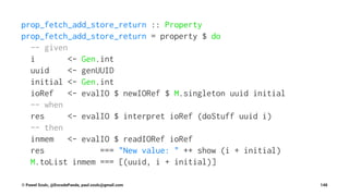 prop_fetch_add_store_return :: Property
prop_fetch_add_store_return = property $ do
-- given
i <- Gen.int
uuid <- genUUID
initial <- Gen.int
ioRef <- evalIO $ newIORef $ M.singleton uuid initial
-- when
res <- evalIO $ interpret ioRef (doStuff uuid i)
-- then
inmem <- evalIO $ readIORef ioRef
res === "New value: " ++ show (i + initial)
M.toList inmem === [(uuid, i + initial)]
© Pawel Szulc, @EncodePanda, paul.szulc@gmail.com 148
 