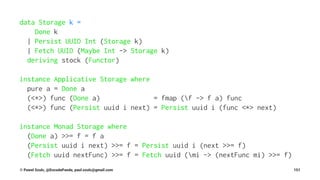 data Storage k =
Done k
| Persist UUID Int (Storage k)
| Fetch UUID (Maybe Int -> Storage k)
deriving stock (Functor)
instance Applicative Storage where
pure a = Done a
(<*>) func (Done a) = fmap (f -> f a) func
(<*>) func (Persist uuid i next) = Persist uuid i (func <*> next)
instance Monad Storage where
(Done a) >>= f = f a
(Persist uuid i next) >>= f = Persist uuid i (next >>= f)
(Fetch uuid nextFunc) >>= f = Fetch uuid (mi -> (nextFunc mi) >>= f)
© Pawel Szulc, @EncodePanda, paul.szulc@gmail.com 151
 