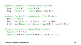 instance Functor f => Functor (Free f) where
fmap f (Pure k) = Pure $ f k
fmap f (Impure c) = Impure (fmap (fmap f) c)
instance Functor f => Applicative (Free f) where
pure a = Pure a
(<*>) func (Pure a) = fmap (f -> f a) func
(<*>) func (Impure c) = Impure (fmap (f -> func <*> f) c)
instance Functor f => Monad (Free f) where
Pure k >>= f = f k
Impure c >>= f = Impure $ fmap (x -> x >>= f) c
© Pawel Szulc, @EncodePanda, paul.szulc@gmail.com 156
 