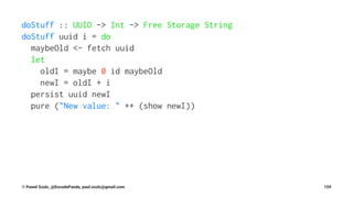 doStuff :: UUID -> Int -> Free Storage String
doStuff uuid i = do
maybeOld <- fetch uuid
let
oldI = maybe 0 id maybeOld
newI = oldI + i
persist uuid newI
pure ("New value: " ++ (show newI))
© Pawel Szulc, @EncodePanda, paul.szulc@gmail.com 159
 