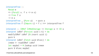 interpretFree ::
Monad m
=> (forall x. f x -> m x)
-> Free f a
-> m a
interpretFree _ (Pure a) = pure a
interpretFree f (Impure c) = f c >>= interpretFree f
interpret :: IORef InMemStorage -> Storage a -> IO a
interpret ioRef (Persist uuid i k) = do
modifyIORef ioRef (M.insert uuid i)
pure k
interpret ioRef (Fetch uuid kFunc) = do
inmem <- readIORef ioRef
let maybeI = M.lookup uuid inmem
pure $ kFunc maybeI
© Pawel Szulc, @EncodePanda, paul.szulc@gmail.com 162
 