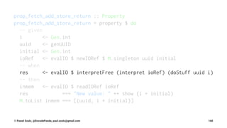 prop_fetch_add_store_return :: Property
prop_fetch_add_store_return = property $ do
-- given
i <- Gen.int
uuid <- genUUID
initial <- Gen.int
ioRef <- evalIO $ newIORef $ M.singleton uuid initial
-- when
res <- evalIO $ interpretFree (interpret ioRef) (doStuff uuid i)
-- then
inmem <- evalIO $ readIORef ioRef
res === "New value: " ++ show (i + initial)
M.toList inmem === [(uuid, i + initial)]
© Pawel Szulc, @EncodePanda, paul.szulc@gmail.com 168
 