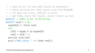 -- | take an Int (i) and UUID (uuid) as parameters
-- | fetch existing Int under given uuid from MongoDB
-- | (if does not exist, default to zero)
-- | add them, store the result, return result as text
doStuff :: UUID -> Int -> IO String
doStuff uuid i = do
maybeOld <- fetch uuid
let
oldI = maybe 0 id maybeOld
newI = oldI + i
persist uuid newI
pure ("New value: " ++ (show newI))
© Pawel Szulc, @EncodePanda, paul.szulc@gmail.com 17
 