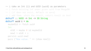 -- | take an Int (i) and UUID (uuid) as parameters
-- | fetch existing Int under given uuid from MongoDB
-- | (if does not exist, default to zero)
-- | add them, store the result, return result as text
doStuff :: UUID -> Int -> IO String
doStuff uuid i = do
maybeOld <- fetch uuid
let
oldI = maybe 0 id maybeOld
newI = oldI + i
persist uuid newI
pure ("New value: " ++ (show newI))
© Pawel Szulc, @EncodePanda, paul.szulc@gmail.com 18
 