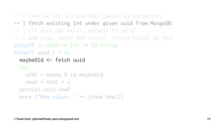 -- | take an Int (i) and UUID (uuid) as parameters
-- | fetch existing Int under given uuid from MongoDB
-- | (if does not exist, default to zero)
-- | add them, store the result, return result as text
doStuff :: UUID -> Int -> IO String
doStuff uuid i = do
maybeOld <- fetch uuid
let
oldI = maybe 0 id maybeOld
newI = oldI + i
persist uuid newI
pure ("New value: " ++ (show newI))
© Pawel Szulc, @EncodePanda, paul.szulc@gmail.com 19
 