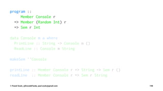 program ::
Member Console r
=> Member (Random Int) r
=> Sem r Int
data Console m a where
PrintLine :: String -> Console m ()
ReadLine :: Console m String
makeSem ''Console
printLine :: Member Console r => String -> Sem r ()
readLine :: Member Console r => Sem r String
© Pawel Szulc, @EncodePanda, paul.szulc@gmail.com 198
 