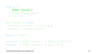 program ::
Member Console r
=> Member (Random Int) r
=> Sem r Int
data Console m a where
PrintLine :: String -> Console m ()
ReadLine :: Console m String
makeSem ''Console
printLine :: Member Console r => String -> Sem r ()
readLine :: Member Console r => Sem r String
© Pawel Szulc, @EncodePanda, paul.szulc@gmail.com 199
 