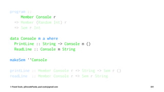 program ::
Member Console r
=> Member (Random Int) r
=> Sem r Int
data Console m a where
PrintLine :: String -> Console m ()
ReadLine :: Console m String
makeSem ''Console
printLine :: Member Console r => String -> Sem r ()
readLine :: Member Console r => Sem r String
© Pawel Szulc, @EncodePanda, paul.szulc@gmail.com 201
 