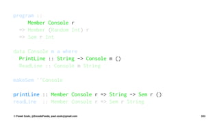 program ::
Member Console r
=> Member (Random Int) r
=> Sem r Int
data Console m a where
PrintLine :: String -> Console m ()
ReadLine :: Console m String
makeSem ''Console
printLine :: Member Console r => String -> Sem r ()
readLine :: Member Console r => Sem r String
© Pawel Szulc, @EncodePanda, paul.szulc@gmail.com 203
 