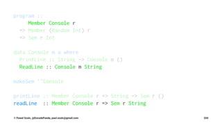 program ::
Member Console r
=> Member (Random Int) r
=> Sem r Int
data Console m a where
PrintLine :: String -> Console m ()
ReadLine :: Console m String
makeSem ''Console
printLine :: Member Console r => String -> Sem r ()
readLine :: Member Console r => Sem r String
© Pawel Szulc, @EncodePanda, paul.szulc@gmail.com 204
 