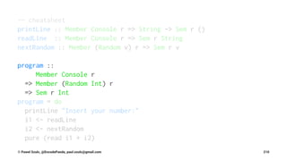 -- cheatsheet
printLine :: Member Console r => String -> Sem r ()
readLine :: Member Console r => Sem r String
nextRandom :: Member (Random v) r => Sem r v
program ::
Member Console r
=> Member (Random Int) r
=> Sem r Int
program = do
printLine "Insert your number:"
i1 <- readLine
i2 <- nextRandom
pure (read i1 + i2)
© Pawel Szulc, @EncodePanda, paul.szulc@gmail.com 210
 