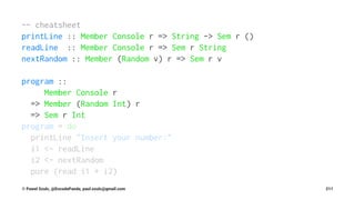 -- cheatsheet
printLine :: Member Console r => String -> Sem r ()
readLine :: Member Console r => Sem r String
nextRandom :: Member (Random v) r => Sem r v
program ::
Member Console r
=> Member (Random Int) r
=> Sem r Int
program = do
printLine "Insert your number:"
i1 <- readLine
i2 <- nextRandom
pure (read i1 + i2)
© Pawel Szulc, @EncodePanda, paul.szulc@gmail.com 211
 
