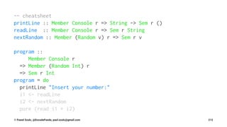 -- cheatsheet
printLine :: Member Console r => String -> Sem r ()
readLine :: Member Console r => Sem r String
nextRandom :: Member (Random v) r => Sem r v
program ::
Member Console r
=> Member (Random Int) r
=> Sem r Int
program = do
printLine "Insert your number:"
i1 <- readLine
i2 <- nextRandom
pure (read i1 + i2)
© Pawel Szulc, @EncodePanda, paul.szulc@gmail.com 212
 