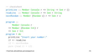 -- cheatsheet
printLine :: Member Console r => String -> Sem r ()
readLine :: Member Console r => Sem r String
nextRandom :: Member (Random v) r => Sem r v
program ::
Member Console r
=> Member (Random Int) r
=> Sem r Int
program = do
printLine "Insert your number:"
i1 <- readLine
i2 <- nextRandom
pure (read i1 + i2)
© Pawel Szulc, @EncodePanda, paul.szulc@gmail.com 213
 