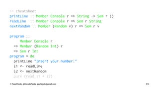 -- cheatsheet
printLine :: Member Console r => String -> Sem r ()
readLine :: Member Console r => Sem r String
nextRandom :: Member (Random v) r => Sem r v
program ::
Member Console r
=> Member (Random Int) r
=> Sem r Int
program = do
printLine "Insert your number:"
i1 <- readLine
i2 <- nextRandom
pure (read i1 + i2)
© Pawel Szulc, @EncodePanda, paul.szulc@gmail.com 214
 