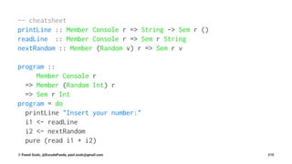 -- cheatsheet
printLine :: Member Console r => String -> Sem r ()
readLine :: Member Console r => Sem r String
nextRandom :: Member (Random v) r => Sem r v
program ::
Member Console r
=> Member (Random Int) r
=> Sem r Int
program = do
printLine "Insert your number:"
i1 <- readLine
i2 <- nextRandom
pure (read i1 + i2)
© Pawel Szulc, @EncodePanda, paul.szulc@gmail.com 215
 