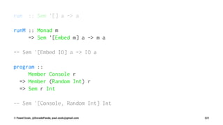 run :: Sem '[] a -> a
runM :: Monad m
=> Sem '[Embed m] a -> m a
-- Sem '[Embed IO] a -> IO a
program ::
Member Console r
=> Member (Random Int) r
=> Sem r Int
-- Sem '[Console, Random Int] Int
© Pawel Szulc, @EncodePanda, paul.szulc@gmail.com 221
 
