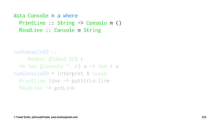 data Console m a where
PrintLine :: String -> Console m ()
ReadLine :: Console m String
runConsoleIO ::
Member (Embed IO) r
=> Sem (Console ': r) a -> Sem r a
runConsoleIO = interpret $ case
PrintLine line -> putStrLn line
ReadLine -> getLine
© Pawel Szulc, @EncodePanda, paul.szulc@gmail.com 223
 