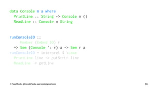 data Console m a where
PrintLine :: String -> Console m ()
ReadLine :: Console m String
runConsoleIO ::
Member (Embed IO) r
=> Sem (Console ': r) a -> Sem r a
runConsoleIO = interpret $ case
PrintLine line -> putStrLn line
ReadLine -> getLine
© Pawel Szulc, @EncodePanda, paul.szulc@gmail.com 224
 