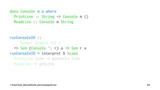 data Console m a where
PrintLine :: String -> Console m ()
ReadLine :: Console m String
runConsoleIO ::
Member (Embed IO) r
=> Sem (Console ': r) a -> Sem r a
runConsoleIO = interpret $ case
PrintLine line -> putStrLn line
ReadLine -> getLine
© Pawel Szulc, @EncodePanda, paul.szulc@gmail.com 225
 