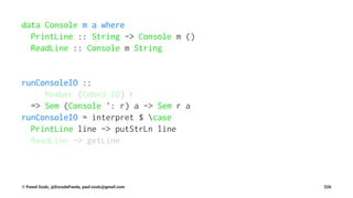 data Console m a where
PrintLine :: String -> Console m ()
ReadLine :: Console m String
runConsoleIO ::
Member (Embed IO) r
=> Sem (Console ': r) a -> Sem r a
runConsoleIO = interpret $ case
PrintLine line -> putStrLn line
ReadLine -> getLine
© Pawel Szulc, @EncodePanda, paul.szulc@gmail.com 226
 