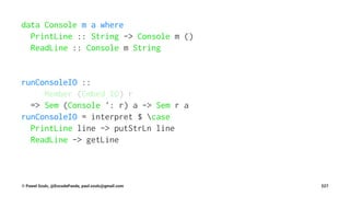 data Console m a where
PrintLine :: String -> Console m ()
ReadLine :: Console m String
runConsoleIO ::
Member (Embed IO) r
=> Sem (Console ': r) a -> Sem r a
runConsoleIO = interpret $ case
PrintLine line -> putStrLn line
ReadLine -> getLine
© Pawel Szulc, @EncodePanda, paul.szulc@gmail.com 227
 