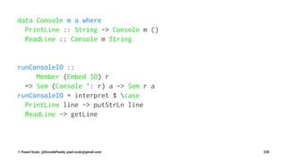 data Console m a where
PrintLine :: String -> Console m ()
ReadLine :: Console m String
runConsoleIO ::
Member (Embed IO) r
=> Sem (Console ': r) a -> Sem r a
runConsoleIO = interpret $ case
PrintLine line -> putStrLn line
ReadLine -> getLine
© Pawel Szulc, @EncodePanda, paul.szulc@gmail.com 228
 