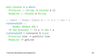data Console m a where
PrintLine :: String -> Console m ()
ReadLine :: Console m String
-- embed :: Member (Embed m) r => m a -> Sem r a
runConsoleIO ::
Member (Embed IO) r
=> Sem (Console ': r) a -> Sem r a
runConsoleIO = interpret $ case
PrintLine line -> putStrLn line
ReadLine -> getLine
© Pawel Szulc, @EncodePanda, paul.szulc@gmail.com 229
 