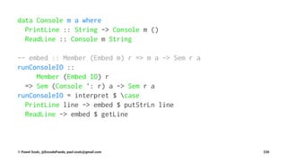 data Console m a where
PrintLine :: String -> Console m ()
ReadLine :: Console m String
-- embed :: Member (Embed m) r => m a -> Sem r a
runConsoleIO ::
Member (Embed IO) r
=> Sem (Console ': r) a -> Sem r a
runConsoleIO = interpret $ case
PrintLine line -> embed $ putStrLn line
ReadLine -> embed $ getLine
© Pawel Szulc, @EncodePanda, paul.szulc@gmail.com 230
 