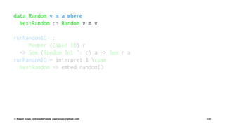 data Random v m a where
NextRandom :: Random v m v
runRandomIO ::
Member (Embed IO) r
=> Sem (Random Int ': r) a -> Sem r a
runRandomIO = interpret $ case
NextRandom -> embed randomIO
© Pawel Szulc, @EncodePanda, paul.szulc@gmail.com 231
 